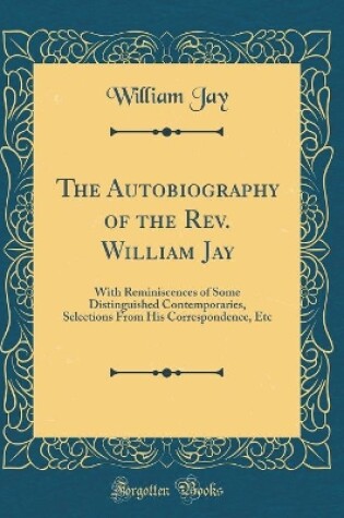 Cover of The Autobiography of the Rev. William Jay: With Reminiscences of Some Distinguished Contemporaries, Selections From His Correspondence, Etc (Classic Reprint)