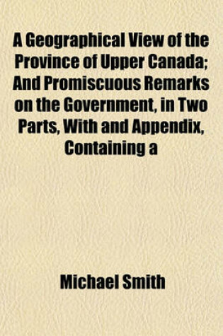 Cover of A Geographical View of the Province of Upper Canada; And Promiscuous Remarks on the Government, in Two Parts, with and Appendix, Containing a