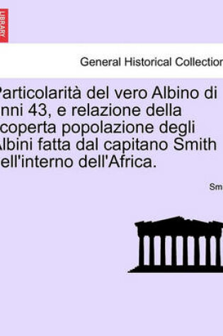 Cover of Particolarit  del Vero Albino Di Anni 43, E Relazione Della Scoperta Popolazione Degli Albini Fatta Dal Capitano Smith Nell'interno Dell'africa.