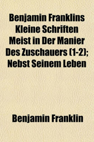 Cover of Benjamin Franklins Kleine Schriften Meist in Der Manier Des Zuschauers (1-2); Nebst Seinem Leben