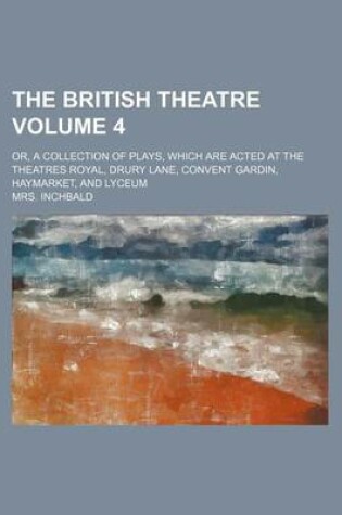 Cover of The British Theatre Volume 4; Or, a Collection of Plays, Which Are Acted at the Theatres Royal, Drury Lane, Convent Gardin, Haymarket, and Lyceum