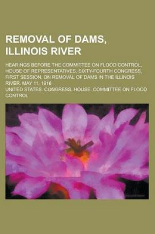 Cover of Removal of Dams, Illinois River; Hearings Before the Committee on Flood Control, House of Representatives, Sixty-Fourth Congress, First Session, on Removal of Dams in the Illinois River. May 11, 1916