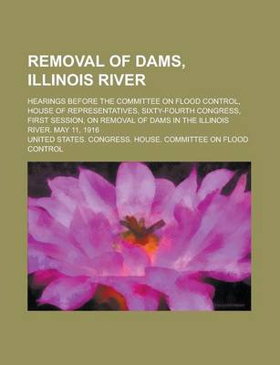 Book cover for Removal of Dams, Illinois River; Hearings Before the Committee on Flood Control, House of Representatives, Sixty-Fourth Congress, First Session, on Removal of Dams in the Illinois River. May 11, 1916