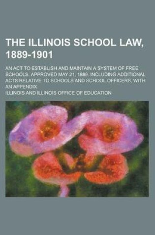 Cover of The Illinois School Law, 1889-1901; An ACT to Establish and Maintain a System of Free Schools. Approved May 21, 1889. Including Additional Acts Relative to Schools and School Officers, with an Appendix