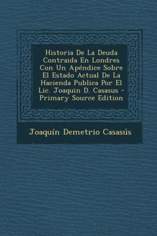 Cover of Historia de La Deuda Contraida En Londres Con Un Apendice Sobre El Estado Actual de La Hacienda Publica Por El LIC. Joaquin D. Casasus - Primary Sourc