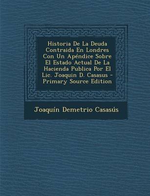 Book cover for Historia de La Deuda Contraida En Londres Con Un Apendice Sobre El Estado Actual de La Hacienda Publica Por El LIC. Joaquin D. Casasus - Primary Sourc