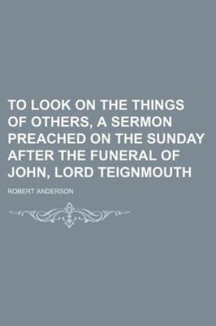 Cover of To Look on the Things of Others, a Sermon Preached on the Sunday After the Funeral of John, Lord Teignmouth