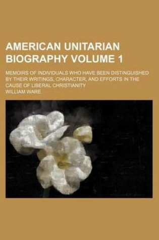 Cover of American Unitarian Biography Volume 1; Memoirs of Individuals Who Have Been Distinguished by Their Writings, Character, and Efforts in the Cause of Liberal Christianity