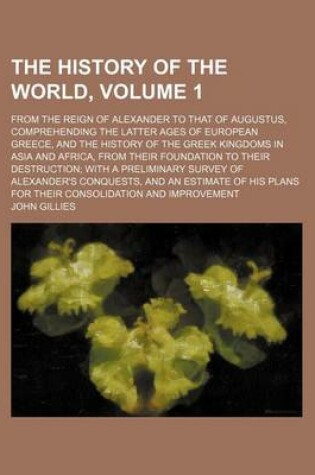 Cover of The History of the World, Volume 1; From the Reign of Alexander to That of Augustus, Comprehending the Latter Ages of European Greece, and the History of the Greek Kingdoms in Asia and Africa, from Their Foundation to Their Destruction with a Preliminary