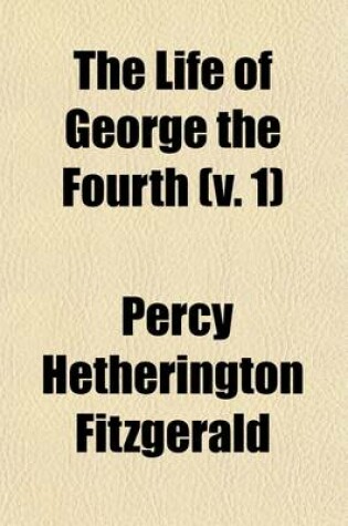 Cover of The Life of George the Fourth (Volume 1); Including His Letters and Opinions, with a View of the Men, Manners, and Politics of His Reign