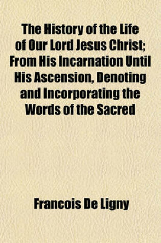 Cover of The History of the Life of Our Lord Jesus Christ; From His Incarnation Until His Ascension, Denoting and Incorporating the Words of the Sacred