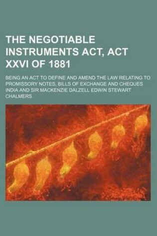 Cover of The Negotiable Instruments ACT, ACT XXVI of 1881; Being an ACT to Define and Amend the Law Relating to Promissory Notes, Bills of Exchange and Cheques