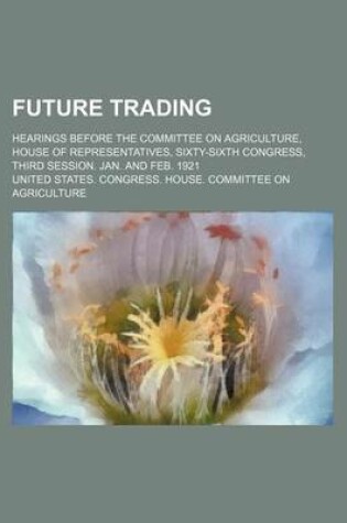 Cover of Future Trading; Hearings Before the Committee on Agriculture, House of Representatives, Sixty-Sixth Congress, Third Session. Jan. and Feb. 1921