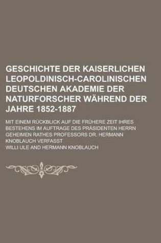 Cover of Geschichte Der Kaiserlichen Leopoldinisch-Carolinischen Deutschen Akademie Der Naturforscher Wahrend Der Jahre 1852-1887; Mit Einem Ruckblick Auf Die