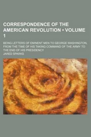 Cover of Correspondence of the American Revolution (Volume 1); Being Letters of Eminent Men to George Washington, from the Time of His Taking Command of the Army to the End of His Presidency