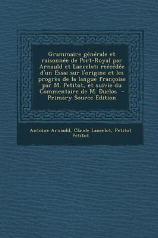 Cover of Grammaire Generale Et Raisonnee de Port-Royal Par Arnauld Et Lancelot; Reecedee D'Un Essai Sur L'Origine Et Les Progres de La Langue Francoise Par M. Petitot, Et Suivie Du Commentaire de M. Duclos - Primary Source Edition