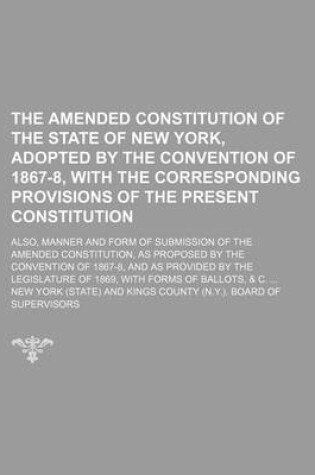 Cover of The Amended Constitution of the State of New York, Adopted by the Convention of 1867-8, with the Corresponding Provisions of the Present Constitution; Also, Manner and Form of Submission of the Amended Constitution, as Proposed by the Convention of 1867-8, and
