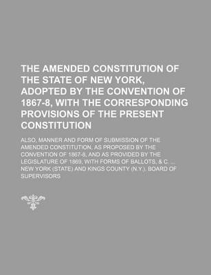 Book cover for The Amended Constitution of the State of New York, Adopted by the Convention of 1867-8, with the Corresponding Provisions of the Present Constitution; Also, Manner and Form of Submission of the Amended Constitution, as Proposed by the Convention of 1867-8, and