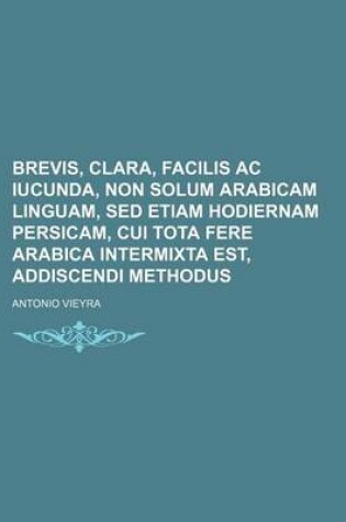 Cover of Brevis, Clara, Facilis AC Iucunda, Non Solum Arabicam Linguam, sed Etiam Hodiernam Persicam, Cui Tota Fere Arabica Intermixta Est, Addiscendi Methodus