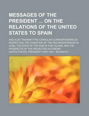 Book cover for Messages of the President on the Relations of the United States to Spain; And Also Transmitting Consular Correspondencce Respecting the Condition of the Reconcentrados in Cuba, the State of the War in That Island, and the Prospects of the Projected Autonom
