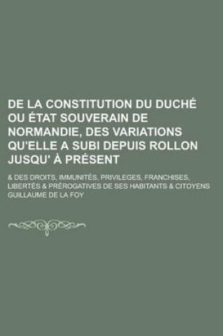 Cover of de La Constitution Du Duche Ou Etat Souverain de Normandie, Des Variations Qu'elle a Subi Depuis Rollon Jusqu' a Present; & Des Droits, Immunites, Privileges, Franchises, Libertes & Prerogatives de Ses Habitants & Citoyens