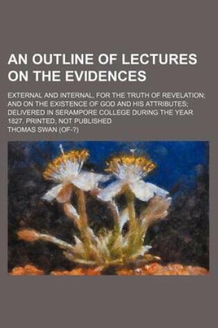 Cover of An Outline of Lectures on the Evidences; External and Internal, for the Truth of Revelation and on the Existence of God and His Attributes Delivered