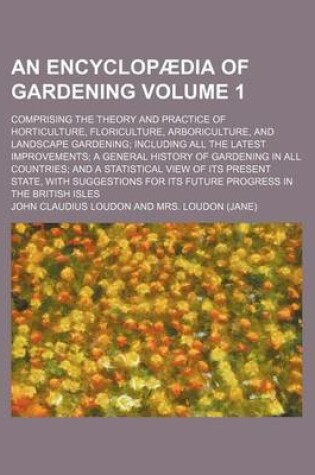Cover of An Encyclopaedia of Gardening Volume 1; Comprising the Theory and Practice of Horticulture, Floriculture, Arboriculture, and Landscape Gardening Including All the Latest Improvements a General History of Gardening in All Countries and a Statistical View of