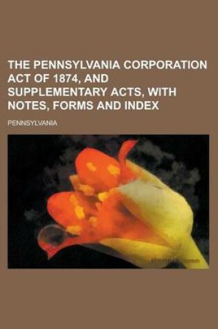 Cover of The Pennsylvania Corporation Act of 1874, and Supplementary Acts, with Notes, Forms and Index