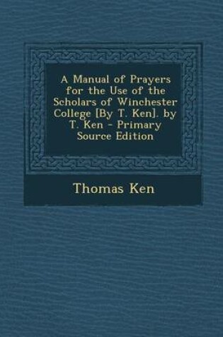 Cover of A Manual of Prayers for the Use of the Scholars of Winchester College [By T. Ken]. by T. Ken - Primary Source Edition