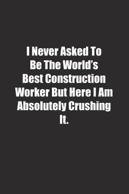 Book cover for I Never Asked To Be The World's Best Construction Worker But Here I Am Absolutely Crushing It.