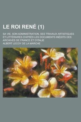 Cover of Le Roi Rene; Sa Vie, Son Administration, Ses Travaux Artistiques Et Litteraires D'Apres Les Documents Inedits Des Archives de France Et D'Italie (1)