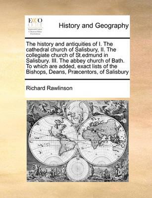 Book cover for The history and antiquities of I. The cathedral church of Salisbury, II. The collegiate church of St.edmund in Salisbury. III. The abbey church of Bath. To which are added, exact lists of the Bishops, Deans, Praecentors, of Salisbury