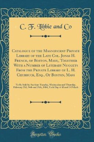 Cover of Catalogue of the Magnificent Private Library of the Late Col. Jonas H. French, of Boston, Mass;, Together With a Number of Literary Nuggets From the Private Library of L. H. Chubbuck, Esq., Of Boston, Mass: To Be Sold by Auction: Tuesday, Wednesday and Th