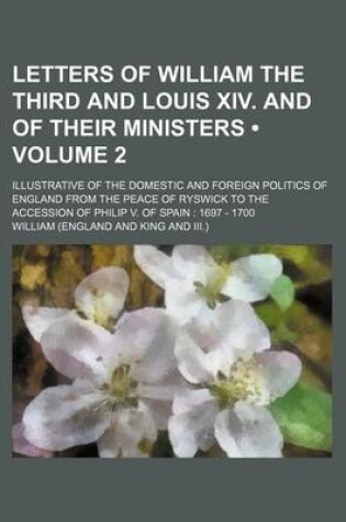 Cover of Letters of William the Third and Louis XIV. and of Their Ministers (Volume 2); Illustrative of the Domestic and Foreign Politics of England from the P