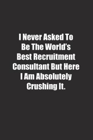 Cover of I Never Asked To Be The World's Best Recruitment Consultant But Here I Am Absolutely Crushing It.