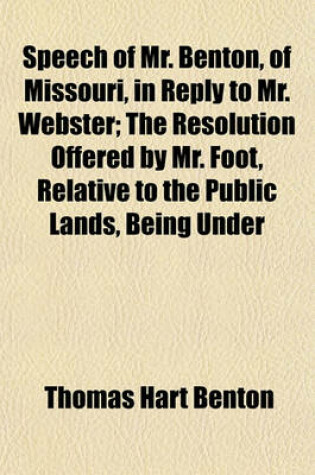 Cover of Speech of Mr. Benton, of Missouri, in Reply to Mr. Webster; The Resolution Offered by Mr. Foot, Relative to the Public Lands, Being Under