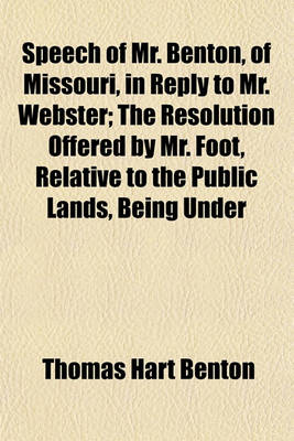 Book cover for Speech of Mr. Benton, of Missouri, in Reply to Mr. Webster; The Resolution Offered by Mr. Foot, Relative to the Public Lands, Being Under