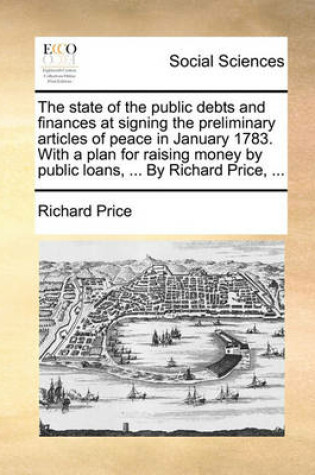 Cover of The State of the Public Debts and Finances at Signing the Preliminary Articles of Peace in January 1783. with a Plan for Raising Money by Public Loans, ... by Richard Price, ...