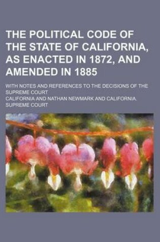 Cover of The Political Code of the State of California, as Enacted in 1872, and Amended in 1885; With Notes and References to the Decisions of the Supreme Cour