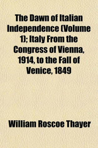 Cover of The Dawn of Italian Independence (Volume 1); Italy from the Congress of Vienna, 1914, to the Fall of Venice, 1849