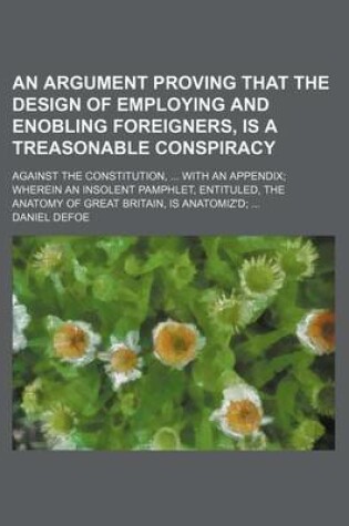 Cover of An Argument Proving That the Design of Employing and Enobling Foreigners, Is a Treasonable Conspiracy; Against the Constitution, with an Appendix Wherein an Insolent Pamphlet, Entituled, the Anatomy of Great Britain, Is Anatomiz'd