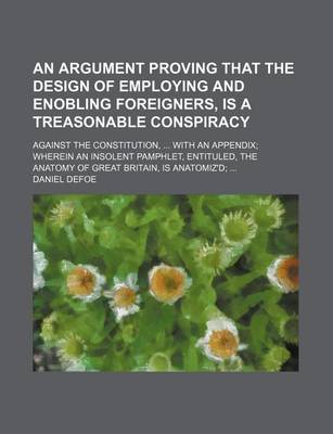 Book cover for An Argument Proving That the Design of Employing and Enobling Foreigners, Is a Treasonable Conspiracy; Against the Constitution, with an Appendix Wherein an Insolent Pamphlet, Entituled, the Anatomy of Great Britain, Is Anatomiz'd