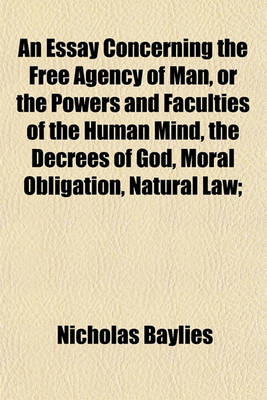 Book cover for An Essay Concerning the Free Agency of Man, or the Powers and Faculties of the Human Mind, the Decrees of God, Moral Obligation, Natural Law;