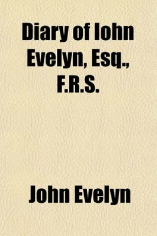 Cover of Diary of Iohn Evelyn, Esq., F.R.S. (Volume 1); To Which Are Added a Selection from His Familiar Letters and the Private Correspondence Between King Charles I. and Sir Edward Nicholas and Between Sir Edward Hyde (Afterwards Earl of Clarendon) and Sir Richar