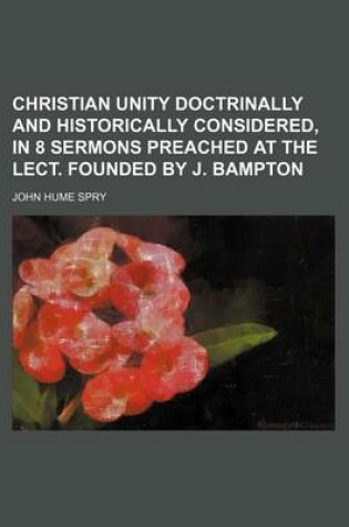 Cover of Christian Unity Doctrinally and Historically Considered, in 8 Sermons Preached at the Lect. Founded by J. Bampton