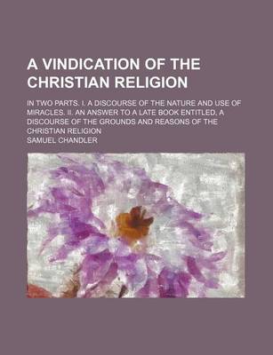 Book cover for A Vindication of the Christian Religion; In Two Parts. I. a Discourse of the Nature and Use of Miracles. II. an Answer to a Late Book Entitled, a Discourse of the Grounds and Reasons of the Christian Religion