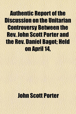 Book cover for Authentic Report of the Discussion on the Unitarian Controversy Between the REV. John Scott Porter and the REV. Daniel Bagot; Held on April 14, 1834, and Three Following Days, in the Meeting House of the First Presbyterian Congregation, Belfast