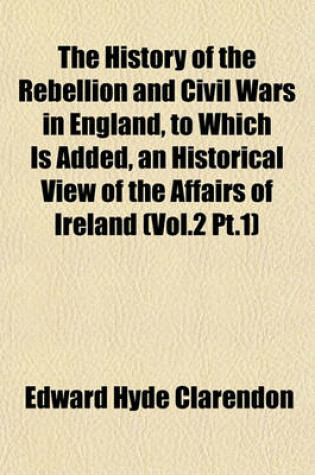 Cover of The History of the Rebellion and Civil Wars in England, to Which Is Added, an Historical View of the Affairs of Ireland (Vol.2 PT.1)