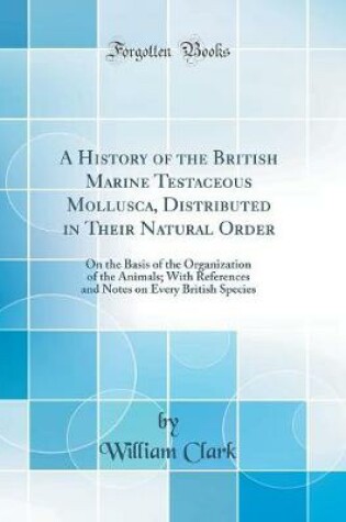 Cover of A History of the British Marine Testaceous Mollusca, Distributed in Their Natural Order: On the Basis of the Organization of the Animals; With References and Notes on Every British Species (Classic Reprint)