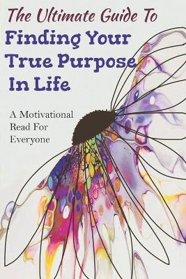 Book cover for The Ultimate Guide To Finding Your True Purpose In Life